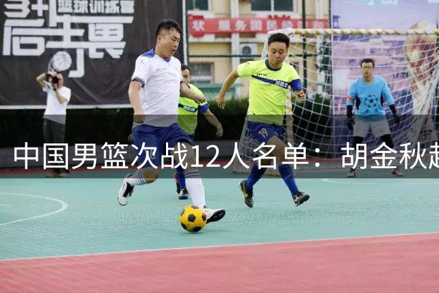 中国男篮次战12人名单：胡金秋赵继伟轮休 杨曦皓偰李永炜替换入选