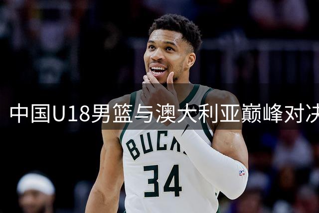 中国U18男篮与澳大利亚巅峰对决，12年后再战亚洲杯决赛