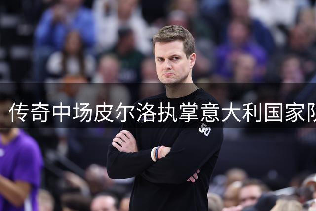 传奇中场皮尔洛执掌意大利国家队 四年合约肩负复兴使命