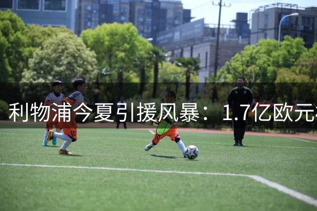 利物浦今夏引援风暴：1.7亿欧元标王争夺战引爆转会市场