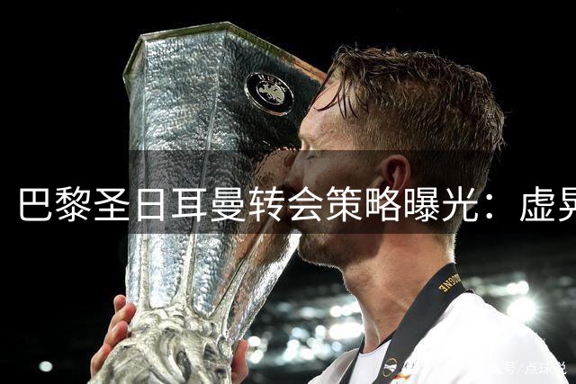 巴黎圣日耳曼转会策略曝光：虚晃一枪只为牵制皇马 中场补强实为烟雾弹