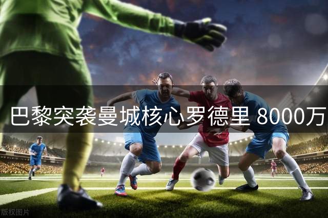 巴黎突袭曼城核心罗德里 8000万欧报价能否撼动皇马优势？