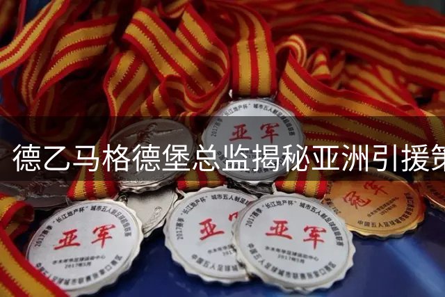 德乙马格德堡总监揭秘亚洲引援策略：技术纪律双优成关键考量