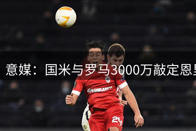 意媒：国米与罗马3000万敲定恩里克转会 待球员点头