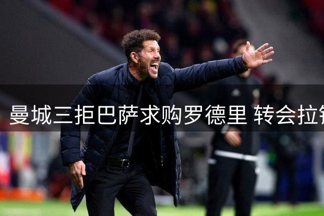 曼城三拒巴萨求购罗德里 转会拉锯战持续升温