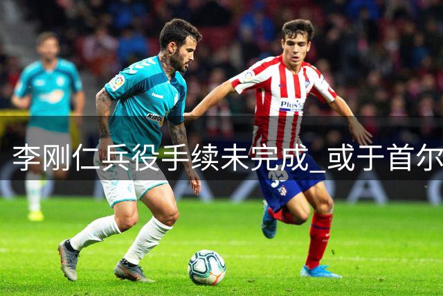 李刚仁兵役手续未完成 或于首尔首秀迎战曼城