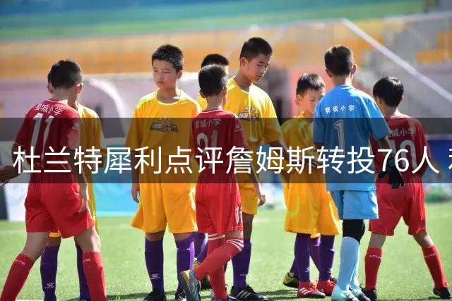 杜兰特犀利点评詹姆斯转投76人 利拉德社交媒体力挺引发热议