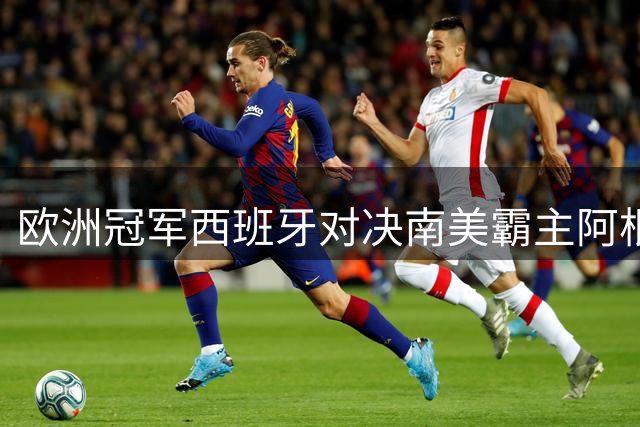 欧洲冠军西班牙对决南美霸主阿根廷 世界杯终极之战即将上演