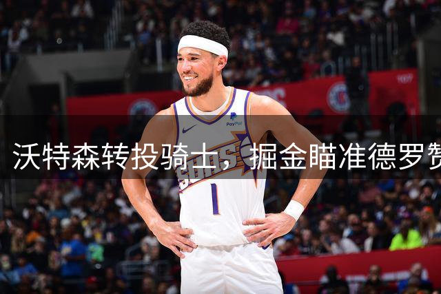 沃特森转投骑士，掘金瞄准德罗赞补强