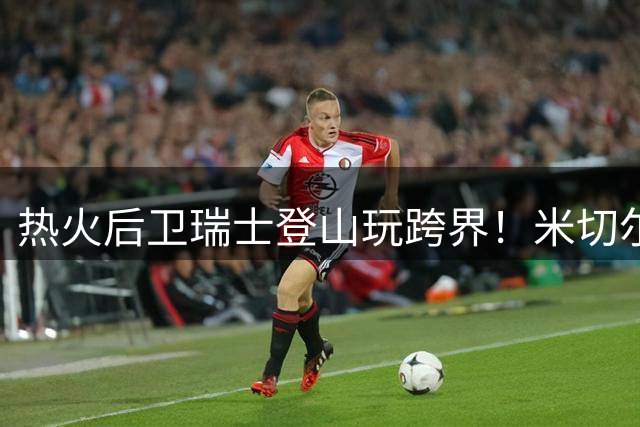 热火后卫瑞士登山玩跨界！米切尔穿队服带篮球直播引热议
