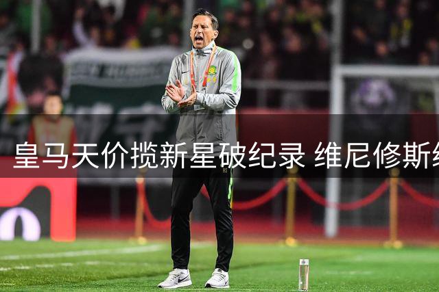 皇马天价揽新星破纪录 维尼修斯续约终尘埃落定