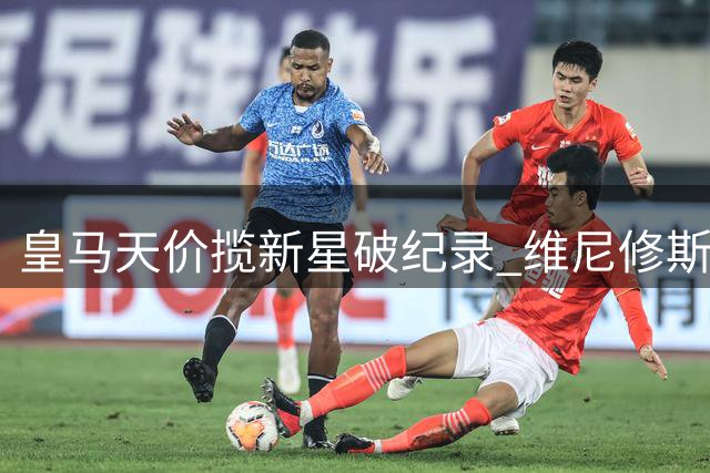 皇马天价揽新星破纪录 维尼修斯续约终尘埃落定