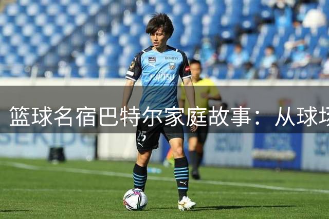 篮球名宿巴特尔家庭故事：从球场硬汉到温情父亲的蜕变