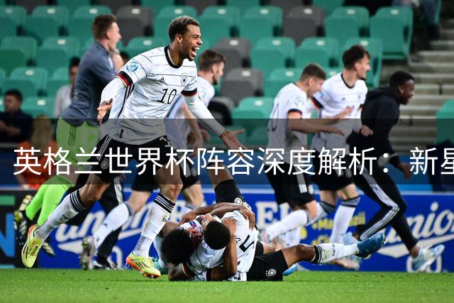 英格兰世界杯阵容深度解析：新星闪耀后防隐忧，凯恩状态引担忧