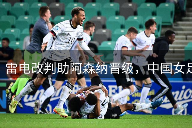 雷电改判助阿森纳晋级，中国女足U17憾失决赛资格