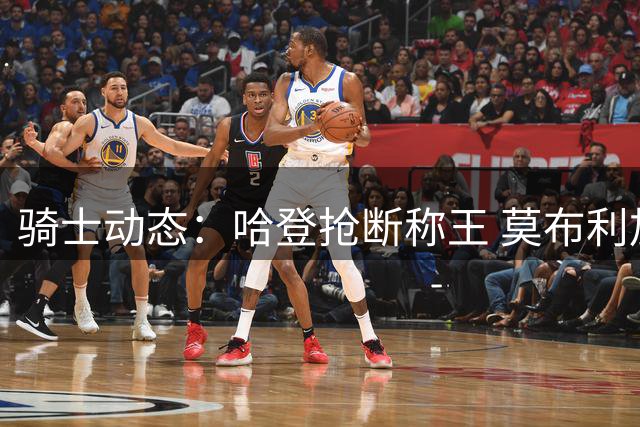 骑士动态：哈登抢断称王 莫布利加练升级 乐福或重返故地