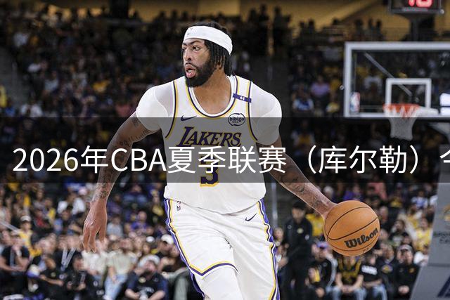 2026年CBA夏季联赛（库尔勒）今日开赛｜一分险胜山西，明日20:00迎战北京控股