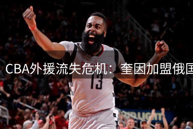 CBA外援流失危机：奎因加盟俄国联赛暴露合同短板